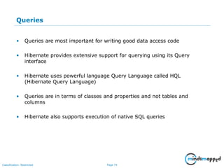 Page 74Classification: Restricted
Queries
• Queries are most important for writing good data access code
• Hibernate provides extensive support for querying using its Query
interface
• Hibernate uses powerful language Query Language called HQL
(Hibernate Query Language)
• Queries are in terms of classes and properties and not tables and
columns
• Hibernate also supports execution of native SQL queries
 
