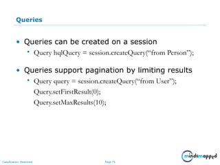 Page 75Classification: Restricted
Queries
• Queries can be created on a session
• Query hqlQuery = session.createQuery(“from Person”);
• Queries support pagination by limiting results
• Query query = session.createQuery(“from User”);
Query.setFirstResult(0);
Query.setMaxResults(10);
 