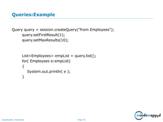 Page 76Classification: Restricted
Queries:Example
Query query = session.createQuery("from Employees");
query.setFirstResult(1);
query.setMaxResults(10);
List<Employees> empList = query.list();
for( Employees e:empList)
{
System.out.println( e );
}
 