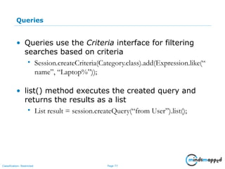 Page 77Classification: Restricted
Queries
• Queries use the Criteria interface for filtering
searches based on criteria
• Session.createCriteria(Category.class).add(Expression.like(“
name”, “Laptop%”));
• list() method executes the created query and
returns the results as a list
• List result = session.createQuery(“from User”).list();
 
