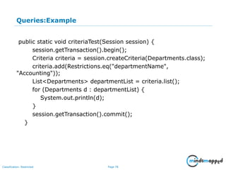 Page 78Classification: Restricted
Queries:Example
public static void criteriaTest(Session session) {
session.getTransaction().begin();
Criteria criteria = session.createCriteria(Departments.class);
criteria.add(Restrictions.eq("departmentName",
"Accounting"));
List<Departments> departmentList = criteria.list();
for (Departments d : departmentList) {
System.out.println(d);
}
session.getTransaction().commit();
}
 