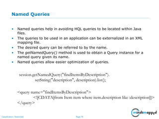 Page 79Classification: Restricted
Named Queries
• Named queries help in avoiding HQL queries to be located within Java
files.
• The queries to be used in an application can be externalized in an XML
mapping file.
• The desired query can be referred to by the name.
• The getNamedQuery() method is used to obtain a Query instance for a
named query given its name.
• Named queries allow easier optimization of queries.
session.getNamedQuery("findItemsByDescription").
setString("description", description).list();
<query name="findItemsByDescription">
<![CDATA[from Item item where item.description like :description]]>
</query>
 