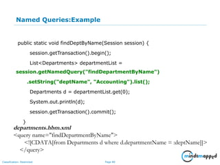 Page 80Classification: Restricted
Named Queries:Example
public static void findDeptByName(Session session) {
session.getTransaction().begin();
List<Departments> departmentList =
session.getNamedQuery("findDepartmentByName")
.setString("deptName", "Accounting").list();
Departments d = departmentList.get(0);
System.out.println(d);
session.getTransaction().commit();
}
departments.hbm.xml
<query name="findDepartmentByName">
<![CDATA[from Departments d where d.departmentName = :deptName]]>
</query>
 