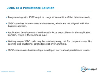 Page 8Classification: Restricted
JDBC as a Persistence Solution
• Programming with JDBC requires usage of semantics of the database world.
• JDBC code has its own rules and concerns, which are not aligned with the
business domain.
• Application development should mostly focus on problems in the application
domain, which is the business logic.
• Writing simple JDBC code may be relatively easy, but for complex issues like
caching and clustering, JDBC does not offer anything.
• JDBC code makes business logic developer worry about persistence issues.
Impact on an Audience
What you say How you SayWhat is seen
 