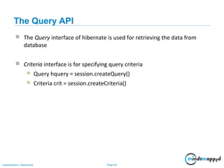 Page 81Classification: Restricted
The Query API
 The Query interface of hibernate is used for retrieving the data from
database
 Criteria interface is for specifying query criteria
 Query hquery = session.createQuery()
 Criteria crit = session.createCriteria()
 