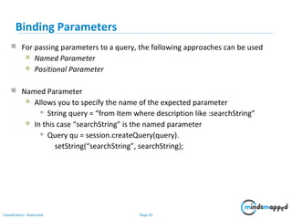 Page 82Classification: Restricted
Binding Parameters
 For passing parameters to a query, the following approaches can be used
 Named Parameter
 Positional Parameter
 Named Parameter
 Allows you to specify the name of the expected parameter
 String query = “from Item where description like :searchString”
 In this case “searchString” is the named parameter
 Query qu = session.createQuery(query).
setString(“searchString”, searchString);
 