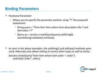 Page 84Classification: Restricted
 Positional Parameter
 Allows you to specify the parameter position using “?” like prepared
statements
 String query = “from Item item where item.description like ? and
item.date > ?”
 Query qu = session.createQuery(query).setString(0,
searchString).setDate(1,minDate);
Binding Parameters
 As seen in the above examples, the setString() and setDate() methods were
used, Hibernate also allows setting of various other types as well as entity:
Session.createQuery(“from item where item.seller = :seller”).
setEntity(“seller”, seller);
 