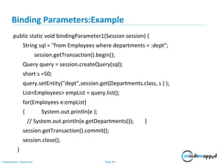 Page 85Classification: Restricted
public static void bindingParameter1(Session session) {
String sql = "from Employees where departments = :dept";
session.getTransaction().begin();
Query query = session.createQuery(sql);
short s =50;
query.setEntity("dept",session.get(Departments.class, s ) );
List<Employees> empList = query.list();
for(Employees e:empList)
{ System.out.println(e );
// System.out.println(e.getDepartments()); }
session.getTransaction().commit();
session.close();
}
Binding Parameters:Example
 