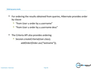 Page 86Classification: Restricted
Ordering query results
 For ordering the results obtained from queries, Hibernate provides order
by clause
 “from User u order by u.username”
 “from User u order by u.username desc”
 The Criteria API also provides ordering
 Session.createCriteria(User.class).
addOrder(Order.asc(“lastname”));
 