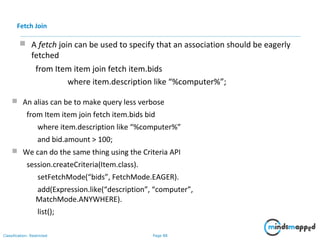 Page 88Classification: Restricted
 A fetch join can be used to specify that an association should be eagerly
fetched
from Item item join fetch item.bids
where item.description like “%computer%”;
Fetch Join
 An alias can be to make query less verbose
from Item item join fetch item.bids bid
where item.description like “%computer%”
and bid.amount > 100;
 We can do the same thing using the Criteria API
session.createCriteria(Item.class).
setFetchMode(“bids”, FetchMode.EAGER).
add(Expression.like(“description”, “computer”,
MatchMode.ANYWHERE).
list();
 