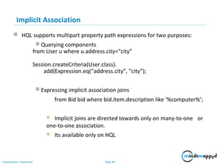 Page 89Classification: Restricted
Implicit Association
 HQL supports multipart property path expressions for two purposes:
 Querying components
from User u where u.address.city=“city”
Session.createCriteria(User.class).
add(Expression.eq(“address.city”, ”city”);
 Expressing implicit association joins
from Bid bid where bid.item.description like ‘%computer%’;
 Implicit joins are directed towards only on many-to-one or
one-to-one association.
 Its available only on HQL
 