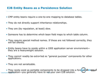 Page 9Classification: Restricted
EJB Entity Beans as a Persistence Solution
• CMP entity beans require a one-to-one mapping to database tables.
• They do not directly support inheritance relationships.
• They are (by reputation, at least) slow.
• Someone has to determine which bean field maps to which table column.
• They require special method names. If these are not followed correctly, they
will fail silently.
• Entity beans have to reside within a J2EE application server environment—
they are a heavyweight solution.
• They cannot readily be extracted as "general purpose" components for other
applications.
• They are not serializable.
• They rarely exist as portable components to be dropped into a foreign
application—you generally have to roll your own EJB solution.
Impact on an Audience
What you say How you SayWhat is seen
 