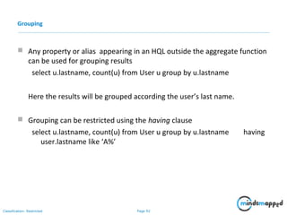 Page 92Classification: Restricted
Grouping
 Any property or alias appearing in an HQL outside the aggregate function
can be used for grouping results
select u.lastname, count(u) from User u group by u.lastname
Here the results will be grouped according the user’s last name.
 Grouping can be restricted using the having clause
select u.lastname, count(u) from User u group by u.lastname having
user.lastname like ‘A%’
 