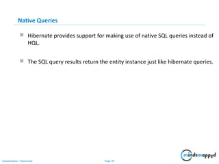 Page 94Classification: Restricted
Native Queries
 Hibernate provides support for making use of native SQL queries instead of
HQL.
 The SQL query results return the entity instance just like hibernate queries.
 