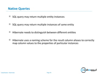 Page 95Classification: Restricted
Native Queries
 SQL query may return multiple entity instances
 SQL query may return multiple instances of same entity
 Hibernate needs to distinguish between different entities
 Hibernate uses a naming scheme for the result column aliases to correctly
map column values to the properties of particular instances
 
