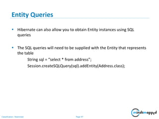 Page 97Classification: Restricted
Entity Queries
• Hibernate can also allow you to obtain Entity instances using SQL
queries
• The SQL queries will need to be supplied with the Entity that represents
the table
String sql = “select * from address”;
Session.createSQLQuery(sql).addEntity(Address.class);
 