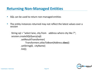 Page 99Classification: Restricted
Returning Non-Managed Entities
• SQL can be used to return non-managed entities
• The entity instances returned may not reflect the latest values over a
session
String sql = "select lane, city from address where city like ?";
session.createSQLQuery(sql)
.setResultTransformer(
Transformers.aliasToBean(Address.class))
.setString(0, cityName)
.list();
 