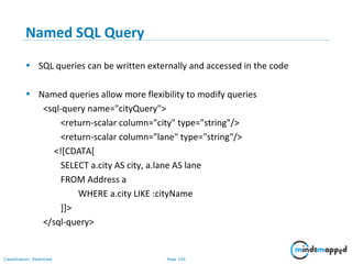 Page 100Classification: Restricted
Named SQL Query
• SQL queries can be written externally and accessed in the code
• Named queries allow more flexibility to modify queries
<sql-query name="cityQuery">
<return-scalar column="city" type="string"/>
<return-scalar column="lane" type="string"/>
<![CDATA[
SELECT a.city AS city, a.lane AS lane
FROM Address a
WHERE a.city LIKE :cityName
]]>
</sql-query>
 