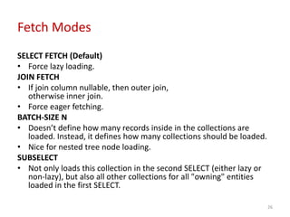 Fetch Modes
SELECT FETCH (Default)
• Force lazy loading.
JOIN FETCH
• If join column nullable, then outer join,
otherwise inner join.
• Force eager fetching.
BATCH-SIZE N
• Doesn’t define how many records inside in the collections are
loaded. Instead, it defines how many collections should be loaded.
• Nice for nested tree node loading.
SUBSELECT
• Not only loads this collection in the second SELECT (either lazy or
non-lazy), but also all other collections for all "owning" entities
loaded in the first SELECT.
26
 