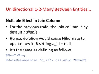 Unidirectional 1-2-Many Between Entities...
Nullable Effect in Join Column
• For the previous code, the join column is by
default nullable.
• Hence, deletion would cause Hibernate to
update row in B setting a_id = null.
• It’s the same as defining as follows:
@OneToMany
@JoinColumn(name="a_id", nullable="true")
8
 