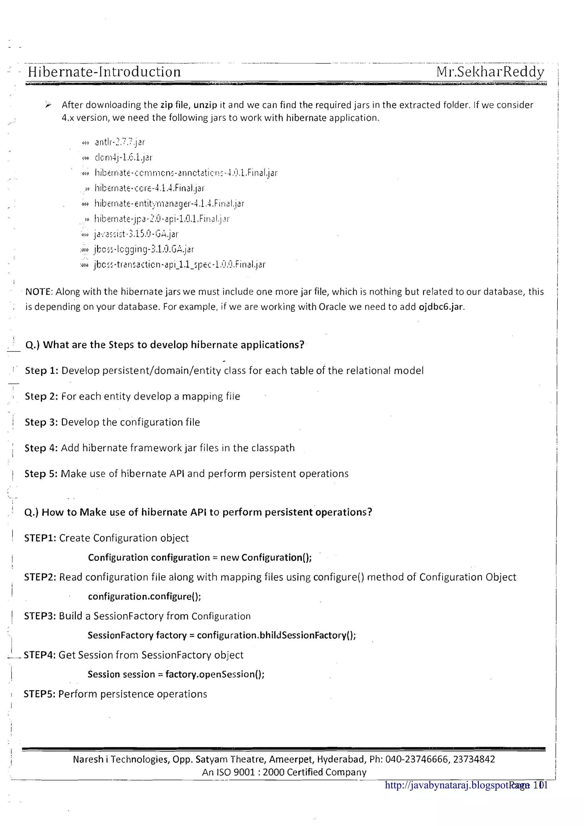 -- Hibernate-Introduction
After downloading the zip file, unzip it and we can find the required jars in the extracted folder. If we consider
4.x version, we need the following jars to work with hibernate application.
NOTE:Along with the hibernate jars we must include one more jar file, which is nothing but related to our database, this
, is depending on your database. For example, if we are working with Oracle we need to add ojdbc6.jar.
4.) What are the Steps t o develop hibernate applications?-
1 ' Step 1: Develop persistent/domain/entity class for each table of the relational model
-
Step 2: For each entity develop a mapping file
i Step 3: Develop the configuration file
I
Step 4: Add hibernate framework jar files in the classpath
1
/ Step 5: Make use of hibernate API and perform persistent operations
4.) H o w t o Make use o f hibernate API t o perform persistent'operations?
I STEP1: Create Configuration object
Configuration configuration = new Configuration();
STEP2: Read configuration f ~ l ealong with mapping files using configure() rnethod of Configuration Object
I
configuration.configure();
1 S'rEP3: Build a SessionFactory from Configuration
I
SessionFactory factory = configuration.bhildSessionFactory();
!-STEP4: Get Session from SessionFactory object
Session session = factory.openSession();
I STEP5: Perform persistence operations
I
I
1 Naresh i Technologies, Opp. Satyam Theatre, Ameerpet, Hyderabad, Ph: 040-23746666,23734842
An IS0 9001 :2000 Certified Company
- -- --
Page 10-http://javabynataraj.blogspot.com 11
 