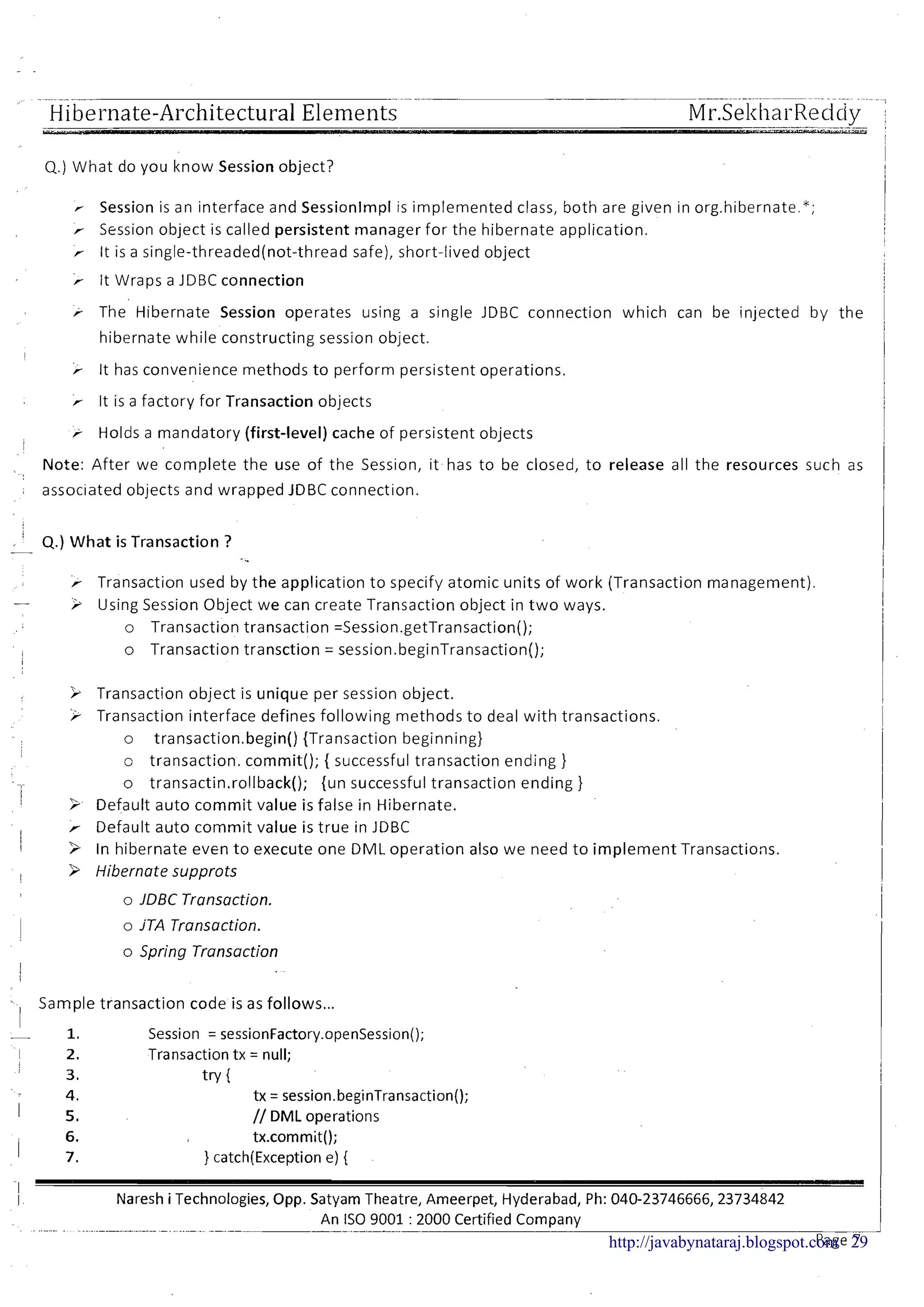 Hibernate-Architectural Elements
Q.) What do you know Session object?
Session is an interface and Sessionlmpl is implemented class, both are given in orghibernate.";
r Session object is called persistent manager for the hibernate application.
r It is a single-threaded(not-thread safe), short-lived object
> It Wraps a JDBC connection
r The Hibernate Session operates using a single JDBC connection which can be injected by the
hibernate while constructing session object.
I
> It has convenience methods to perform persistent operations.
r It is a factory for Transaction objects
r Holds a mandatory (first-level) cache of persistent objects
I
Note: After we complete the use of the Sesslon, ~thas to be closed, to release all the resources such as
associated objects and wrapped JDBC connection.
, 4.)What is Transaction ?-
-..
r Transaction used by the application to specify atomic units of work (Transaction management).
- i Using Session Object we can create Transaction object in t w o ways.
o Transaction transaction =Session.getTransaction();
o Transaction transction = session.beginTransaction();
> Transaction object is unique per session object.
> Transaction interface defines following methods to deal with transactions.
o transaction.begin() {Transaction beginning)
o transaction. commit(); { successful transaction ending )
o transactin.ro!lback(); {un successful transaction ending )
> Default auto commit value is false in Hibernate.
r Default auto commit value is true in JDBC
3 In hibernate even to execute one DML operation also we need to implement Transactions.
> Hibernate supprots
o JDBC Transaction.
o jTA Transaction.
o Spring Transaction
- Sample transaction code is as follows...
I
- 1. Session = sessionFactory.openSession();
I 2. Transaction t x = null;
3. tv {
4. tx = session.beginTransaction();
I 5. // DML operations
6. tx.commit();
I 7. ) catch(Exceptione) {
-1
I Naresh i Technologies, Opp. Satyam Theatre, Ameerpet, Hyderabad, Ph: 040-23746666,23734842
. ..-..- - ....--..-. ..--.-- .. ...- .. --.--
An IS0 9001 : 2000 Certified Company-- --
Page 7http://javabynataraj.blogspot.com 29
 