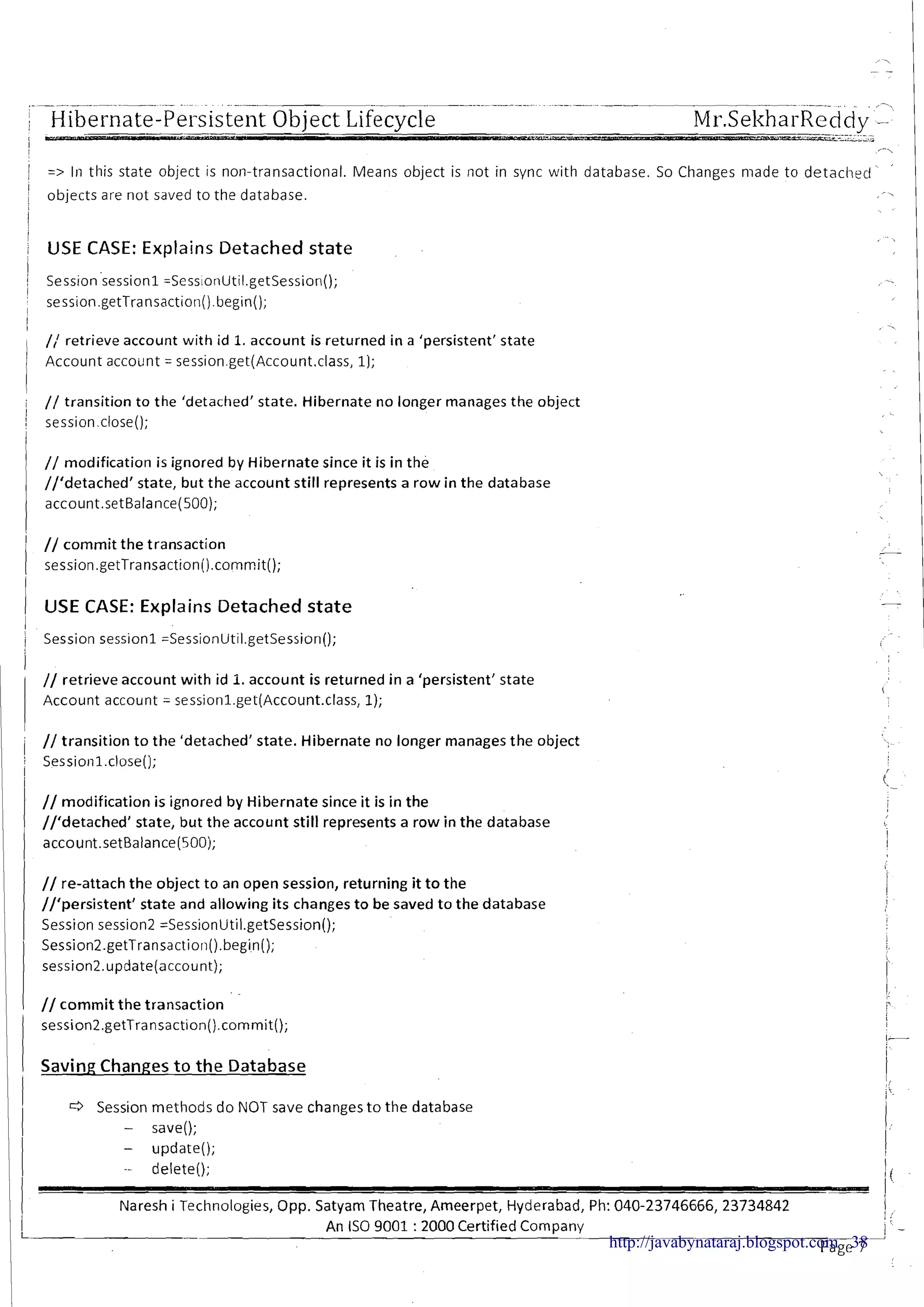 - ~ . .~ p-p-p-.-.----..... ~ . -~ ~.-- ..~
.. . . . ,
Hibernate-Persistent-- -. --- Object Lifecycle Mr.SeltharReddy........ . -... --__.ii_-../i
,-,
=> In this state object is non-transactional. Means object is not in sync with database. So Changes made to detached
'
objects are not saved to the database. -,
I
i USE CASE: Explains Detached state 1
I
, // retrieve account with id 1.account is returned i n a 'persistent' state
/ Account accoilnt = session.get(Account.class, 1);
i // transition to the 'detached' state. Hibernate no longer manages the object
I
i session.close();
1
I
// modification is ignored by Hibernate since it is in the
//'detached1 state, but the account still represents a row in the database
account.setBalance(500);
i // commit the transaction
session.getTransaction().commit();
1 USE CASE: Explains Detached state
/ Session session1 =SessionUtil.getSession();
i // retrieve account with id 1.account is returned in a 'persistent' state
Account account = sessionl.get(Account.class, 1);
I
i // transition t o the 'detached' state. Hibernate no longer manages the object
I Sessionl.close();
I
I
// modification is ignored by Hibernate since it is in the
//'detached1 state, but the account still represents a row in the database
/ account.setBalance(500);
// re-attach the object to an open session, returning it t o the
//'persistent1 state and allowing its changes t o be saved t o the database
Session session2 =SessionUtil.getSession();
Session2.getTransaction(). begin();
session2.update(account);
I
1 1 // commit the transaction . "
j'
Saving Changes to the Database
r3 Session methods do NOT save changes t o the database
- save();
- update();
-- delete();
Naresh i Technologies, Opp. Satyam Theatre, Ameerpet, Hyderabad, Ph: 040-23746666, 23734842
.-
An IS0 9001 :2000 Certified Company
page-7-http://javabynataraj.blogspot.com 38
 