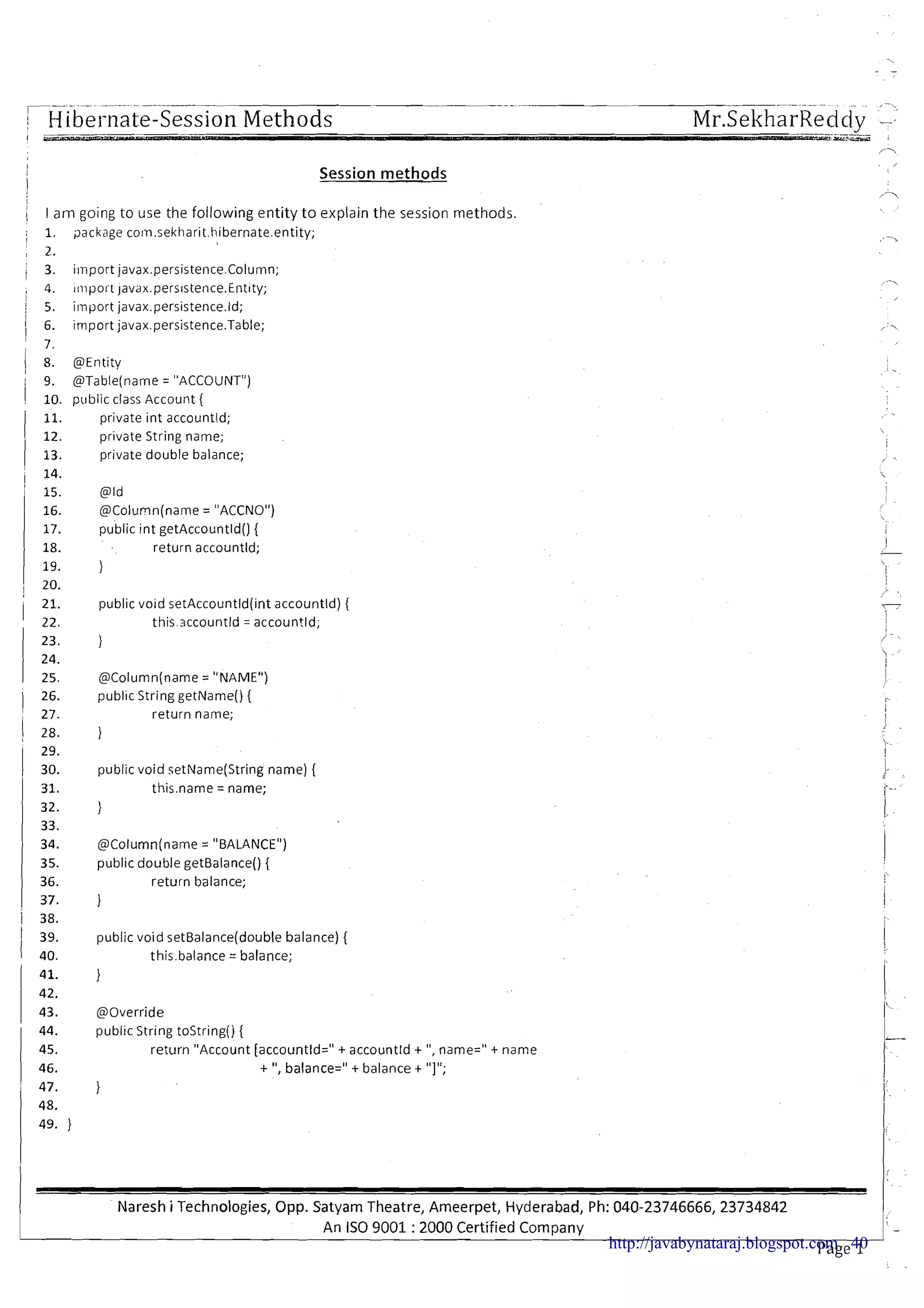 ---..- - - -. -- --- -.-
I H [be1nate-Session Methods Mr.SeltharReddv -
i
I
Session m e t h o d s
1 28. }
i : public void setName(String name) {
1 31. this.name = name;
1 I a m going to use the following entity to explain the session methods.
; 1, 9ackage corn.sekharit.hibernate.entity;
!
, 2.
j 3. import javax.persistence.Column;
, 4. ~lnpoitjavax.pers~stence.Entity;
I
i 5. import javax.persistence.ld;
1 6. import javax.persistence.Table;
! 7.
1 8. @Entity
9. @Table(name= "ACCOUNT")
1 10. p~tblicclass Account (
11. private int accountld;
I 12. private String name;
1 13. private double balance;
i 14.
@Column(name= "BALANCE")
public double getBalance() {
return balance;
I
,
public void setBalance(double balance) (
this.balance = balance;
1
' 15. @Id
16. @Column(name = "ACCNO")
17. public int getAccountld() (
18. return accountld;
19. }
20.
@Override
public String tostring() {
return "Account [accountld=" t accountld t ",name=" t name
t ",balance=" t balance t "I";
public void setAccountld(int accountld) (
this.accountld = accountld;
25. @Column(name= "NAME")
1 26. public String getName()(
, 27. return name;
Naresh i Technologies, Opp. Satyam Theatre, Ameerpet, Hyderabad, Ph: 040-23746666,23734842
An IS0 9001 :2000 Certified Company
1: -
Page 1http://javabynataraj.blogspot.com 40
 