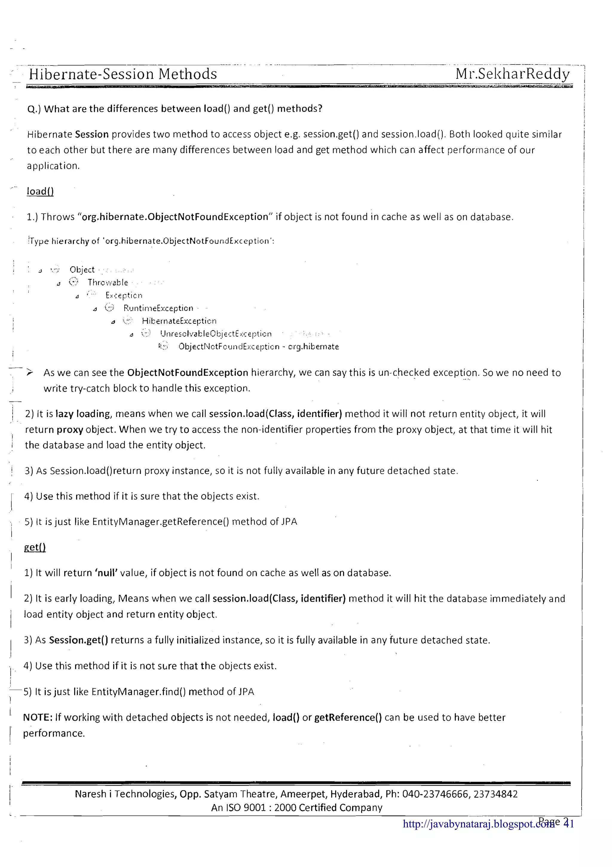 4.)What are the differences between load() and get() methods?
Hibernate Session provides two method to access object e.g. session.get() and session.load().Both looked quite similar
to each other but there are many differences between load and get method which can affect performance of our
application.
1.) Throws "org.hibernate.0bjectNotFoundException' if object is not found in cache as well as on database.
:Type hierarchy of 'org.hibernate.(3bjectNotFounilExcepti~ri':
-> As we can see the ObjectNotFoundException hierarchy, we can say this is un-checked exception..... So we no need to
write try-catch block t o handle this exception.
-
/ 2) It is lazy loading, rrieans when we call session.load(Class, identifier) method it will not return entity object, it will,
return proxy object. When we try to access the non-identifier properties from the proxy object, at that time it will hit
1
i the database and load the entity object.
i 3) As Session.load()return proxy instance, so it is not fully available in any future detached state.
I 4) Use this method if it is sure that the objects exist.
5) It is just like EntityManager.getReference0 method of .lPA
i
I
1)It will return 'null'value, if object is not found on cache as well as on database.
I 2) It is early loading, Means when we call session.load(Class, identifier) method it will hit the database immediately and
i load entity object and return entity object.
I
3) As Session.get() returns a fully initialized instance, so it is fully available in any future detached state.
I
, 4) Use this method if it is not s u e that the objects exist.
II
5 ) It is just like EntityManager.find()method of JPA
1
' NOTE: If working with detached objects is not needed, load() or getReference() can be used to have better
1 performance.
Naresh i Technologies, Opp. Satyam Theatre, Ameerpet, Hyderabad, Ph: 040-23746666,23734842
An IS0 9001 : 2000 Certified Company
Page 2http://javabynataraj.blogspot.com 41
 