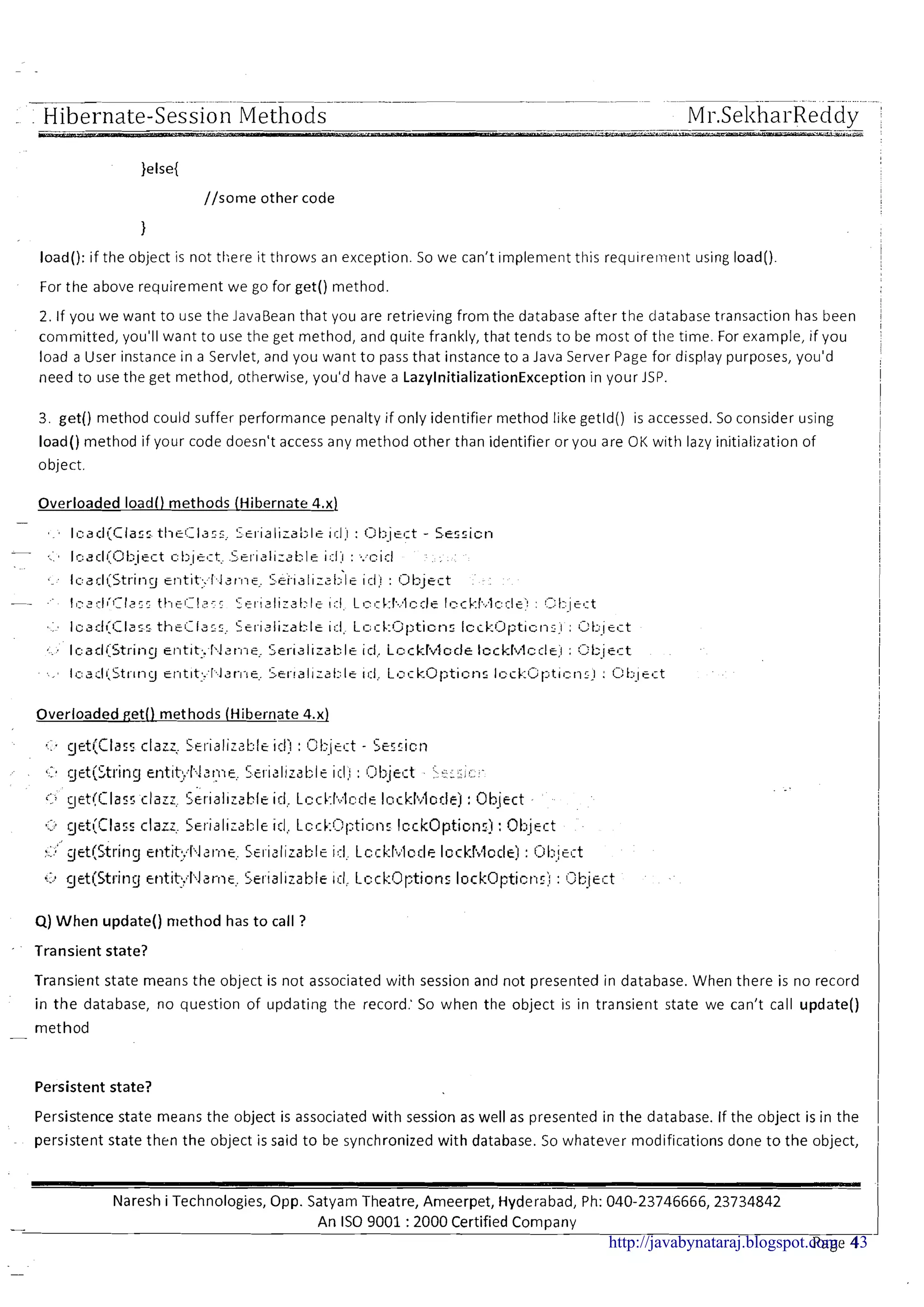 ~ ~
~p p~ - .... .-
. . Hibernate-Session Methods Mi-.Sel<hai-Reddy !
//some other code
I
I
load(): if the object is not there it throws an exception. So we can't implement this requirerne~itusing load()
For the above requirement we go for get() method.
2. If you we want to use the JavaBean that you are retrieving from the database after the database transaction has been
conimitted, you'll want to use the get method, and quite frankly, that tends to be most of the time. For example, if you
load a User instance in a Servlet, and you want to pass that instance to a Java Server Page for display purposes, you'd
need to use the get method, otherwise, you'd have a LazylnitializationException in your JSP.
3. get() method could suffer performance penalty if only identifier method like getld() is accessed. So consider using
load() method if your code doesn't access any method other than identifier or you are OK with lazy initialization of
object.
Overloaded load0 methods (Hibernate 4.x)
Overloaded get() methods (Hibernate 4.x)
*
cr. getQClasl:clazz; S~l.islizatl:lciclj : c;t,-icct - Sesric1.1
7 .
. .
.- . <::a c~ct(5tringentit:,:l;lstj~~, C.,e1.ializ3t:le il:l,! : l!-jt,~~ct. >c~j!:..:-
...
c..: gct(Clas5 clarz, S~1.13lirabltid: LI=CI.:I'~.:~C!C~EIcckka;ior.le) : Object
,-.
..*:. get(Clar.5 clarz,. Serislisable id,, Lccki?l;tion: Icck0pticn.l : Ot:~!cct
. .
:..:"c~et(Gring tntit;l;,I21-17~5~1-isliz~1:;lci::II Lcckl;~~lccleIcckhlocle) : Ot.:icct
i:.) gtt(Stl.it~g~t~tit:,'l'larr~~.Sel.islizablc iil, Lccl;:Options lc1ck0l:tjct1:> : Object
Q) When update() method has to call ?
Transient state?
Transient state means the object is not associated with session and not presented in database. When there is no record
in the database, no question of updating the record: So when the object is in transient state we can't call update()
method-
Persistent state?
Persistence state means the object is associated with session as well as presented in the database. If the object is in the
persistent state then the object is said to be synchronized with database. 50 whatever modifications done to the object,
Naresh i Technologies, Opp. Satyam Theatre, Ameerpet, Hyderabad, Ph: 040-23746666,23734842
- An IS0 9001 :2000 Certified Company
Page 4http://javabynataraj.blogspot.com 43
 