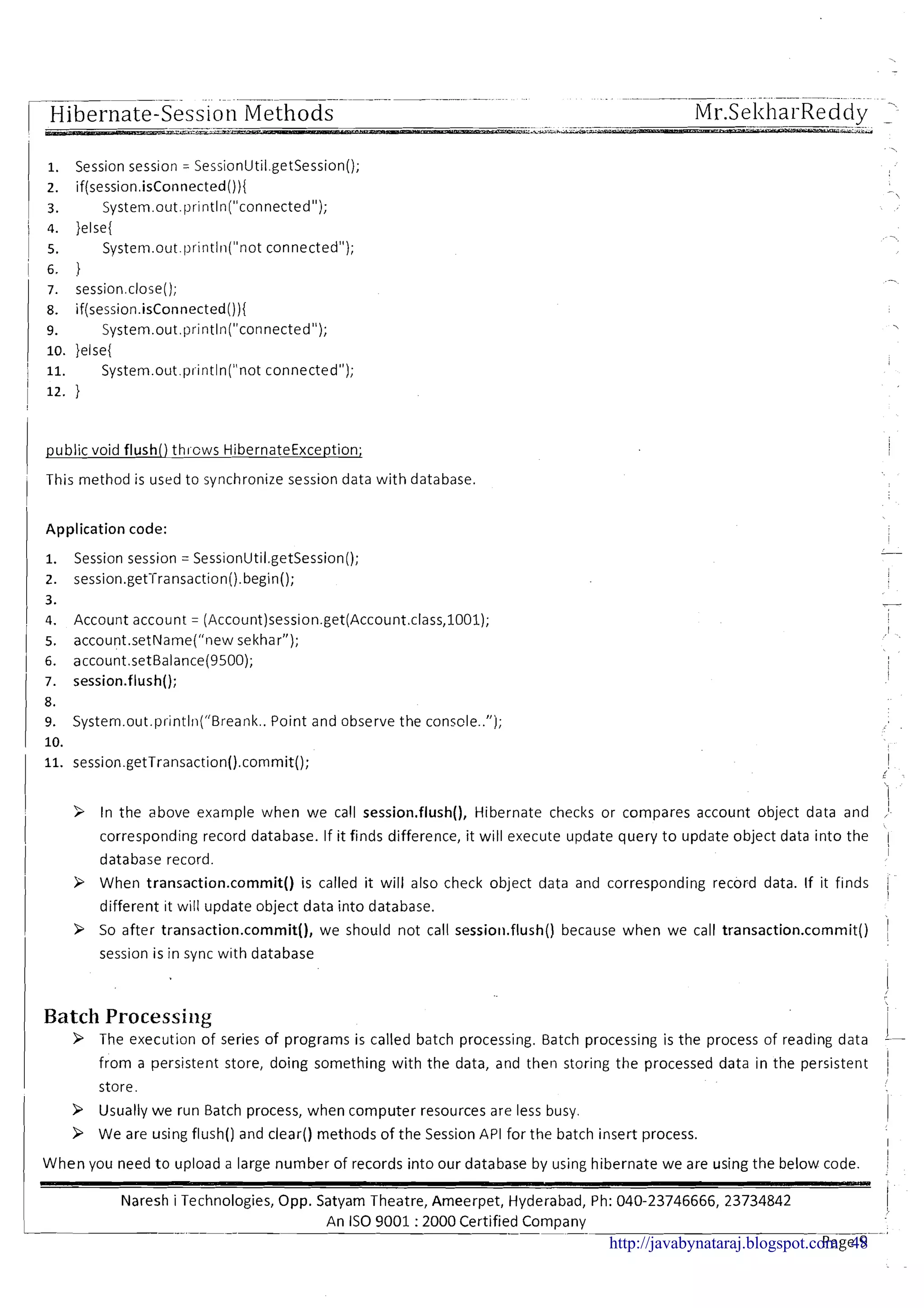 .- ~ .p..-p---p--.----... . ... - .~.~-~-
-.~
Hibernate-Session Methods Mr.Sel<hai-Reddy - .
1. Session session = SessionUtil.getSession();
2. if(session.isConnected()){
3. System.out.println("connected");
4. }else{
5. System.out.println("not connected");
6. ?
7. session.close();
8. if(session.isConnected()){
9. System.out.println("connected");
lo. }else{
11. System.out.println("not connected");
12. }
public void flush() thicws HibernateException;
This method is used to synchronize session data with database.
1 Application code: I
1. Session session = Sess~onUt~l.getSession();
-
2. session.getTransact~on().begin(); I
3.
4. Account account = (Account)session.get(Account.class,1001); I
I
1 5. account.~etName(~'newsekhar");
( 6. account.setBalance(9500); i
I
7. session.flush();
8.
9. System.out.pr~ntln("Breank..Point and observe the conscle..");
10.
11. session.getTransaction().commit(); I
I
3 In the above example when we call session.flush(), Hibernate checks or compares account object data and ,I
corresponding record database. If it finds difference, it will execute update query to update object data into the [
database record.
I
9 When transaction.commit() is called it will also check object data and corresponding record data. If it f~nds II
different ~twill update object data into database.
9 So after transaction.commit(), we should not call sessioll.flush() because when we call transaction.cornrnit() I
session is in sync w ~ t hdatabase
I,
Batch Processing
i9 The execution of series of programs is called batch processing. Batch processing is the process of read~ngdata --
I
from a persistent store, doing something with the data, and then storing the processed data in the persistent
1
store
9 Usually we run Batch process, when computer resources are less busy.
9 We are using flush() and clear() methods of the Session API for the batch insert process.
I When you need t o upload a large number of records into our database by using hibernate we are using the below code. !
~ - - - - - -
~ a r e si Technologies, Opp. Satyam Theatre, Ameerpet, Hyderabad, Ph: 040-23746666, 23734842 i
1 An IS0 9001 :2000 Certified Com~anvI ---. - a ,
--.,
Page 9http://javabynataraj.blogspot.com 48
 