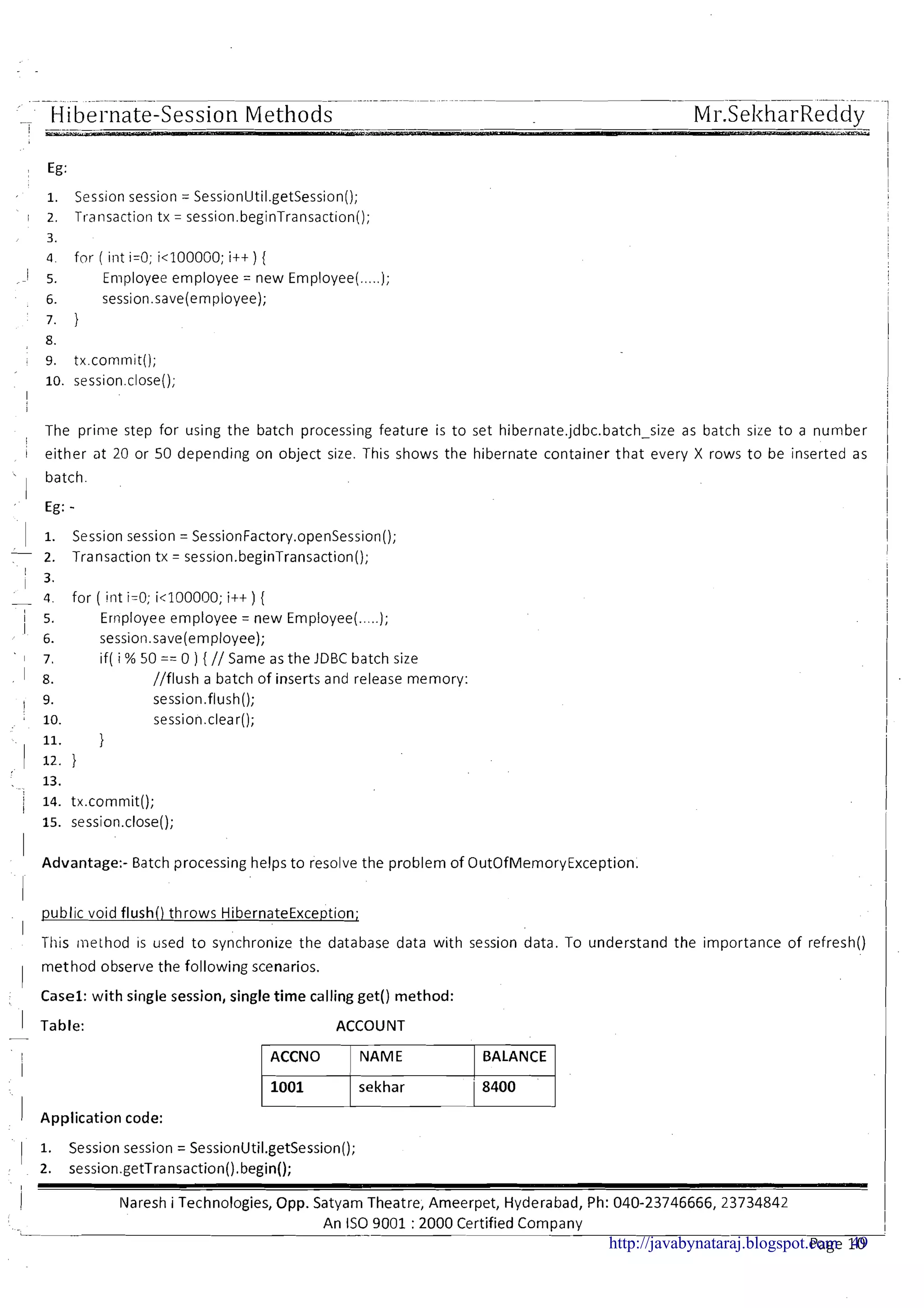 _ Hibel-nate-Session MethodsI _
Mr.SeltharReddy. - --
1 Eg:
Session session = SessionUtil.getSession();
Transaction tx = session.beginTransaction();
for ( int i=O; i<1000GO; i++ ) {
Enlployee employee = new Employee(.....);
session.save(employee);
1
The prime step for using the batch processing feature is to set hibernate.jdbc.batch-size as batch size to a number
i either at 20 or 50 depending on object size. This shows the hibernate container that every X rows t o be inserted as
batch.
I
Eg: -
I. Session session = SessionFactory.openSess~on();
- 2. Transaction tx = sess~on.beginTransaction();
/ 3.
- 4 for ( int i=O; ic100000; i++) {
1 5. Ernployee employee = new Employee(. ..);
I 6. session.save(employee);
1 7. if( i % 50 == 0 ) { // Same as the JDBC batch size
I 8. //flush a batch of inserts and release memory:
I 9. session.flush();
I 10. session.clear();
11. }
I 12.1
13.
; 14. tx.commit();i
15. session.close();
I Advantage:- Batch processing helps to resolve the problem of OutOfMemoryException.
I
I
public void flush() throws HibernateException;
II
This method is used t o synchronize the database data with session data. To understand the importance of refresh()
I method observe the following scenarios.
Casel: with single session, single time calling get() method:
I Table:
-
I
I
I Application code:
ACCOUNT
ACCNO BALANCE
sekhar
1 1. Session session = SessionUtil.getSession();
2. session.getTransaction().begin();
i IVaresh i Technologies, Opp. Satyam Theatre, Arneerpet, Hyderabad, Ph: 040-23746666,23734842
An IS0 9001 :2000 Certified C o m ~ a n vL -- . .
Page 10http://javabynataraj.blogspot.com 49
 