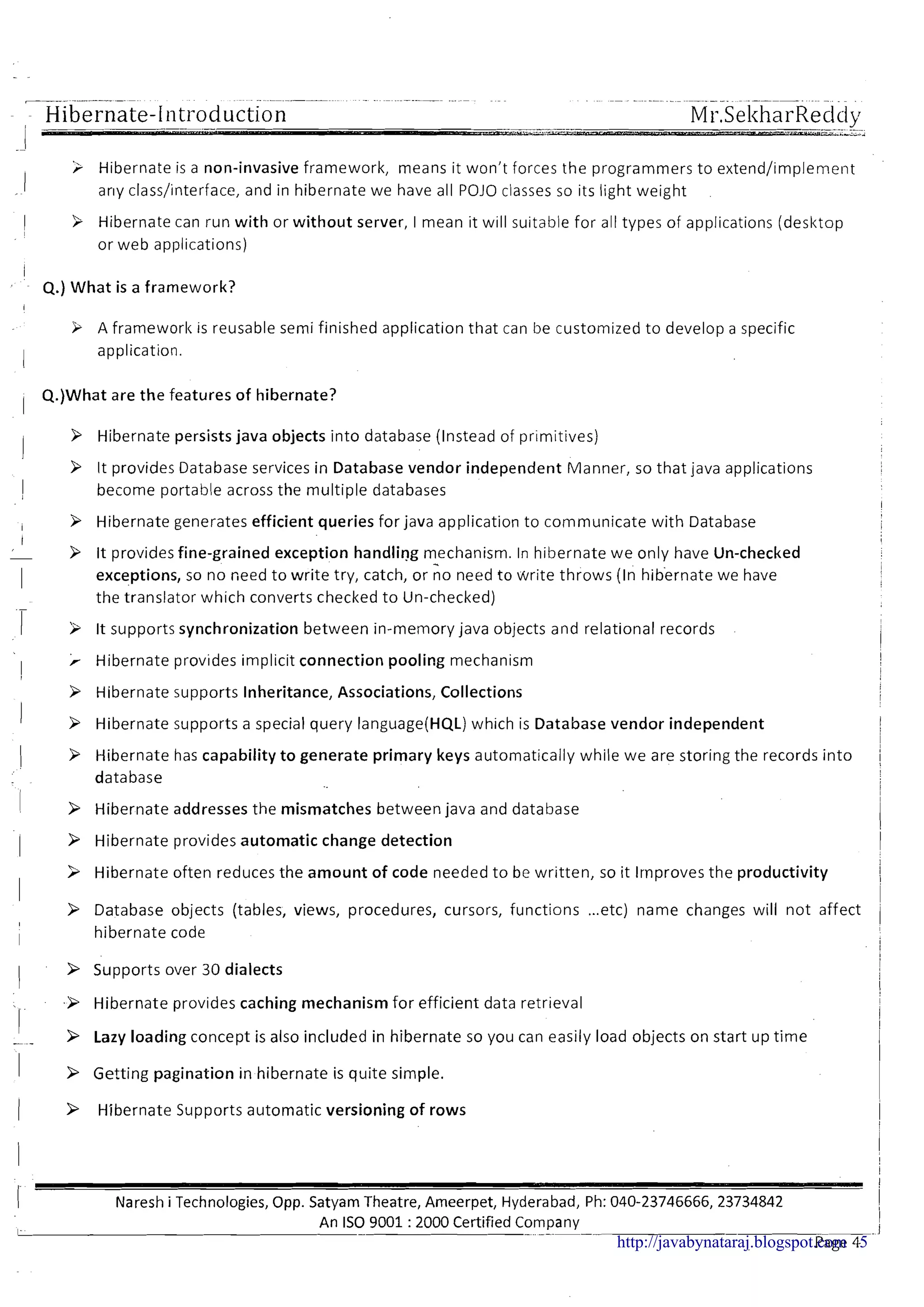 ~ ~ ~ ~ ~~ ~. ~-~ . ~ ~ ~~ .~~~ .
Hibernate-Introduction -----. ---._-_.. "..._._..._Ul---
Mr.SekharReddy..-.
- ,,?--,.->>"<
3 Hibernate is a non-invasive framework, means it won't forces the programmers to extend/implement
arly class/interface, and in hibernate we have all POJO classes so its light weight
k Hibernate can run with or without server, I mean it will suitable for all types of applications (desktop
or web applications)
Q.) What is a framework?
A frameworl<is reusable semi finished application that can be customized to develop a specific
application.
Q.)What are the features of hibernate?
1
9 Hibernate persists java objects into database (Instead of primitives)
9 It provides Database services in Database vendor independent Manner, so that java applications
II become portable across the multiple databases
I
i 9 Hibernate generates efficient queries for java application to communicate with Database i
I ,
9 It provides fine-grained exception handling mechanism. In hibernate we only have Un-checked
I exceptions, so no need to write try, catch, or no need to write throws (In hibernate we have
.-
the translator which converts checked t o Un-checked)
1 3 it supports synchronization between in-memory java objects and relational records
I
> Hibernate provides implicit connection pooling mechanism !
I j
Hibernate supports Inheritance, Associations, Collections
I 3 Hibernate supports a special query language(HQL) which is Database vendor independent
1 9 Hibernate has capability t o generate primary keys automatically while we are storing the records into /
database i
1 > Hibernate addresses the mismatches between java and database
11 > Hibernate provides automatic change detection I
I
I
9 Hibernate often reduces the amount of code needed t o be written, so it lrnproves the productivity II
i
> Database objects (tables, views, procedures, cursors, functions ...etc) name changes will not affect
I
I
I hibernate code i
I > Supports over 30 dialects
Hibernate provides caching mechanism for efficient data retrieval
I- - > Lazy loading concept is also included in hibernate so you can easily load objects on start up time
1 > Getting pagination in hibernate is quite simple.
( > Hibernate Supports automatic versioning of rows i
I
I
I
Nareshi Technologies,Opp. Satyam Theatre, Ameerpet, Hyderabad, Ph: 040-23746666,23734842 i
An IS0 9001 :2000 Certified Company I
1 - - -. ..--. - -. I
Page 4http://javabynataraj.blogspot.com 5
 