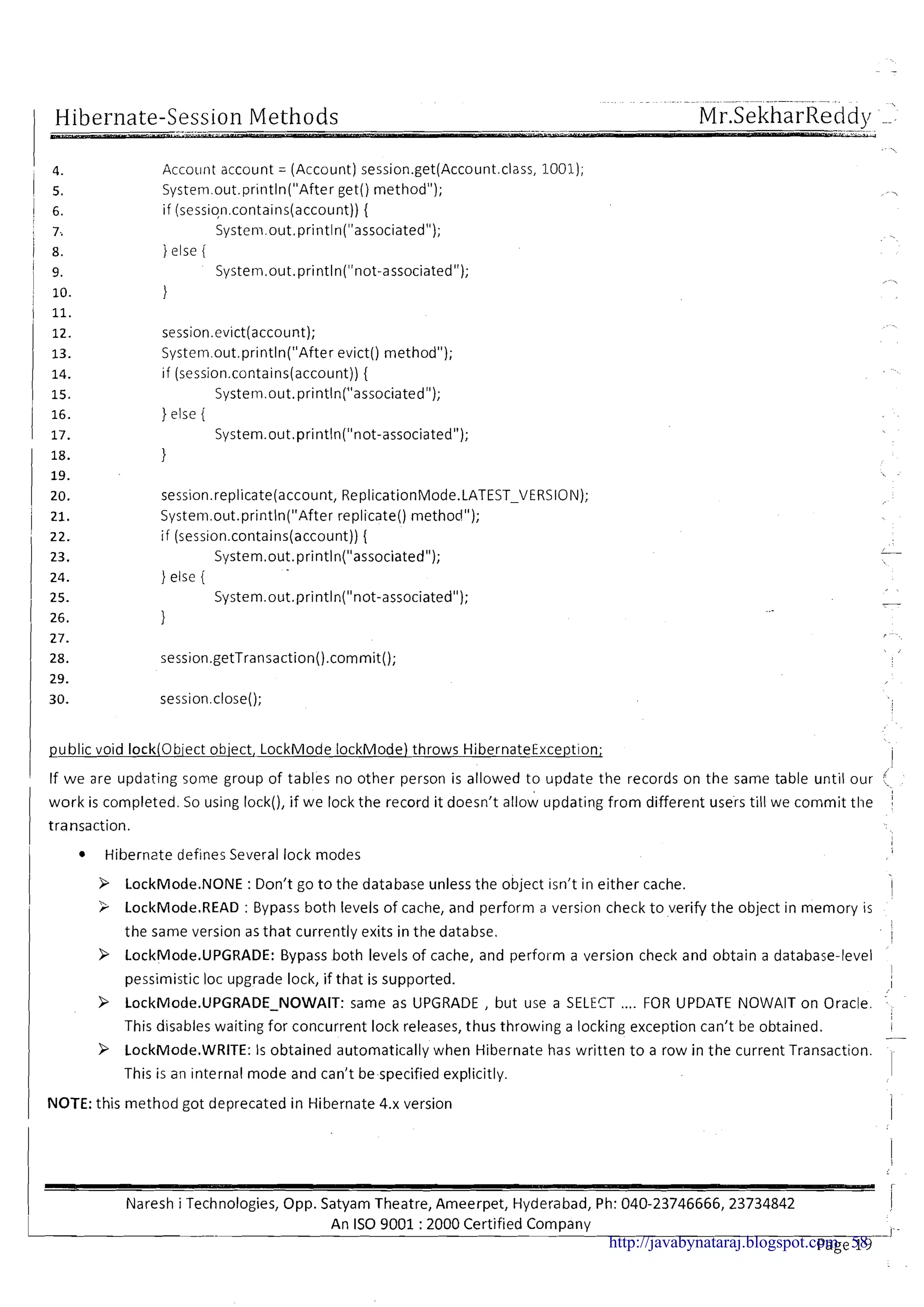 -- ---..- -. -
Hibernate-Session Methods MrSekharReddv --'
Account account = (Account) session.get(Account.class, 1001);
System.out.println("After get() method");
if (session.contains(account)) {
Systeni.out.println("associated");
1else i
System.out.println("not-associated");
1
session.evict(account);
System.out.println("After evict() method");
if (session.contains(account)){
System.out.println("associated");
} else {
System.out.println("not-associated");
}
session.replicate(account, ReplicationMode.LATEST-VERSIOIV);
Systern.out.println("After replicate()method");
if (~ession.contains(account)){
System.out.println("associated");
} else {
System.out.println("not-associated");
1 public void IockiObiect obiect, LockMode IockMode) throws HibernateException;
i
I If we are updating some group of tables no other person is allowed to update the records on the same table until our
I work is completed. So using lock(), if we lock the record it doesn't allow updating from different users till we commit the
I transaction.
1 Hibernate defines Several lock modes
I P LockMode.NONE :Don't go to the database unless the object isn't in either cache. I
I
3 LockMode.READ : Bypass both levels of cache, and perform a version check to verify the object in memory is
the same version as that currently exits in the databse.
!
1
P LockMode.UPGRADE: Bypass both levels of cache, and perform a version check and obtain a database-level
I
I
I pessimistic loc upgrade lock, if that is supported. I
I
I P LockMode.UPGRADE-NOWAIT: same as UPGRADE , but use a SELECT .... FOR UPDATE NOWAIT on Oracle.
This disables waiting for concurrent lock releases, thus throwing a locking exception can't be obtained.
I
I
-
9 LockMode.WRITE: Is obtained automatically when Hibernate has written t o a row in the current Transaction.
I This is an internal mode and can't bespecified explicitly. 1
I NOTE:this method got deprecated in Hibernate 4.x version I
I
I Naresh i Technologies, Opp. Satyam Theatre, Ameerpet, Hyderabad, Ph: 040-23746666,23734842 i
h.An IS0 9001 :2000 Certified Company I -
pa e 1 F 'http://javabynataraj.blogspot.com 58
 