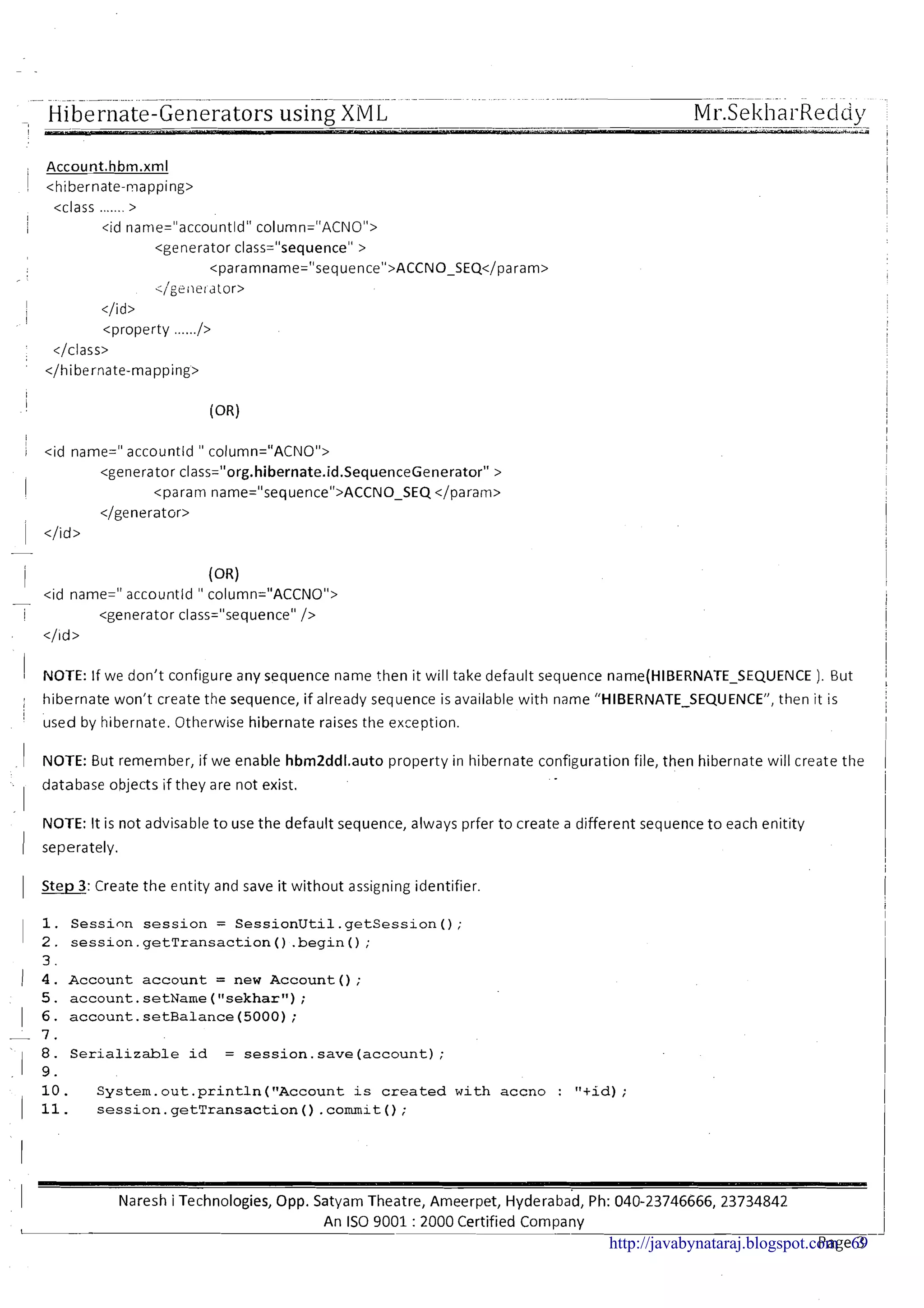 ....... . . . . . . . .-- -- --- ...................... ....... ........ ... -- -
Hibernate-Generators using XM L! -. . . . .-- ---. . .
Mr.SekharReddp., - ,
rims i
II
1 <id name=" accountld " column="ACNO">
<generator class="org.hibernate.id.SequenceGenerator" >
! <param name="sequence">ACCNO-SEQ </param>
</generator>
1 </id>
I (OR)
<id name=" accountld " column="ACCNO">-
1 <generator class="sequenceU/>
</ld>
I
1 NOTE: If we don't configure any sequence name then it will take default sequence name(HIl3ERNATE-SEQUENCE ). But 1
I hibernate won't create the sequence, if already sequence is available with name "HIBERNATE-SEQUENCE", then it is! !I
'
used by hibernate. Otherwise hibernate raises the exception.
I
1 NOTE: But remember, if we enable hbrn2ddl.auto property in hibernate configuration file, then hibernate will create the 1. .- database objects if they are not exist.
I
NOTE: It is not advisable to use the default sequence, always prfer to create a different sequence to each enitity 1I seperately. I
I
1 Step 3: Create the entity and save it without assigning identifier.
i1
1. Session session = SessionUtil.getSession();
I 2 . session.getTransaction ( ) .begin( ) ;
3.
1 4. Account account = new Account ( ) ;
5. account.setName ("sekhar");
1 6. account.setBalance (5000);
- 7 .
8. Serializable id = session.save (account);
I 9 .
10. System.out.println (flAccountis created with accno : "+id);
( 11. session.getTransaction ( ) .commit ( ) ;
I Naresh i Technologies, Opp. Satyam Theatre, Arneerpet, ~ ~ d e r a b a d ,Ph: 040-23746666, 23734842
I
I
An IS0 9001 : 2000 Certified CompanyI
Page 3-
1http://javabynataraj.blogspot.com 69
 