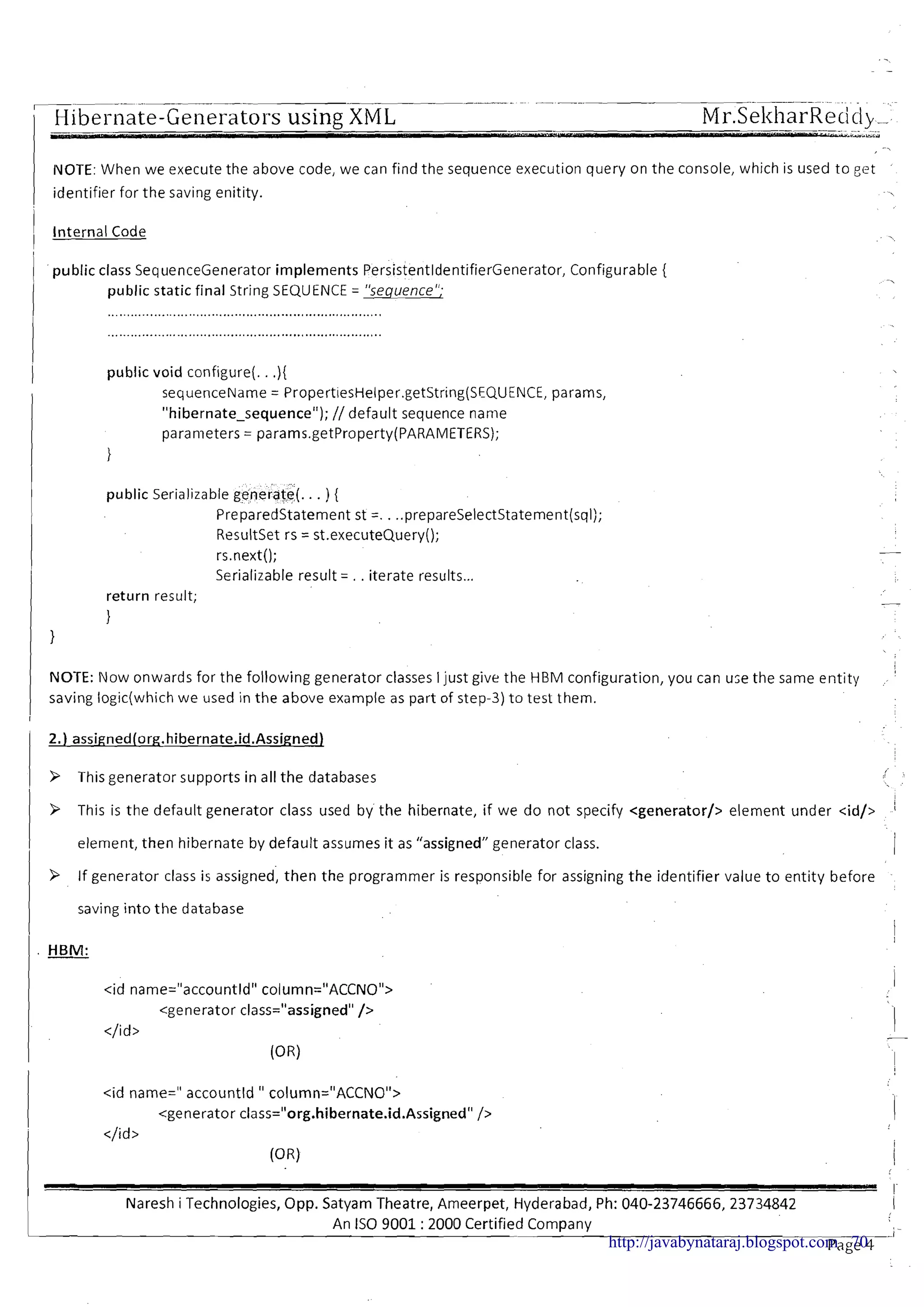 -- - -- -- - -- - --
; Hibei-nate-Generators using XML Mr.SekharRecici,__
IVOTE: When we execute the above code, we can find the sequence execution query on the console, which is used to get
identifier for the saving enitity.
1 Internal Code
1 public class SequenceGenerator implements PersistentldentifierGenerator, Configurable {
I public static final String SEQUENCE = "sequence";
I
.1 public void configure(. .){
I sequenceName = PropertiesHelper.getString(SEQUENCE, params,
"hibernate-sequence"); // default sequence name
parameters = params.getProperty(PARAMETERS);
1
public Serializable generate(. . . ) {
Preparedstatement st =. . ..prepareSelectStatement(sql);
Resultset rs = st.executeQuery();
rs.next();
Serializable result = . . iterate results...
return result;
1
1
I
NOTE: ow onwards for the following generator classes Ijust give the HBM configuration, you can u;e the same entity
saving logic(which we used in the above example as part of step-3) to test them.
/ 9 This generator supports in all the databases
I
I 9 This is the default generator class used by the hibernate, if we do not specify <generator/> element under <id/>
1 element, then hibernate by default assumes it as "assigned" generator class.
9 If generator class is assigned, then the programmer is responsible for assigning the identifier value to entity before
saving into the database
I
1 . HBM:
<id name=" accountld " column="ACCNO">
<generator class="org.hibernate.id.Assigned"/>
</id >
(OR)
! I
Naresh i Technologies, Opp. Satyam 'Theatre, Ameerpet, Hyderabad, Ph: 040-23746666, 23734842 1
An I S 0 9001 :2000 Certified Company , -
Page 4--'http://javabynataraj.blogspot.com 70
 