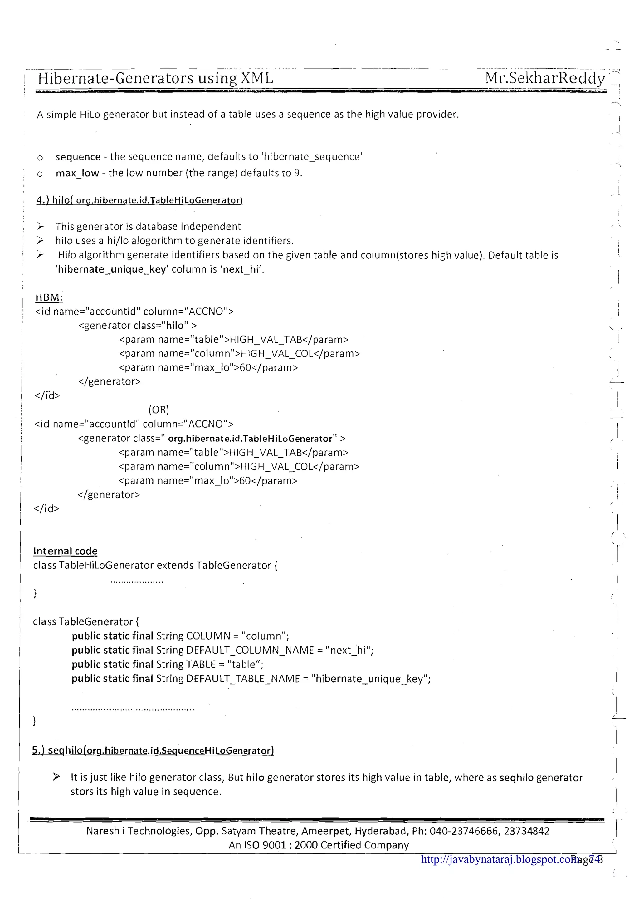 .~ .~ ............ .-.-pp--p----.---pp- ........... .....
r Hibernate-Generators using XM L MI-.Sel<harRecldv'1
A simple HiLo generator but instead of a table uses a sequence as the high value provider.
o sequence - the sequence name, defaults to 'hibernate-sequence'
o max-low - the low number (the range) defaults to 9.
, r This generator is database independent
, r hilo uses a hi/lo alogorithm t o generate ~dent~f~ers.
1 r Hilo algorithm generate identifiers based on the given table and column(stores high value). Default table is
'hibernate-unique-key' column is 'next-hi'.
I
HBM:
I -I < ~ dname="accountld" column="ACCNO">
<generator class="hilo" >
<param name="table">HIGH-VAL-TAB</param>
, <param ndme="column">HIGH-VAL-COL</param>
I Internal code
! class TableHiLoGenerator extends TableGenerator {
I
I
1 class TableGenerator {
I
i
i
public static final String COLUMN = "column";
public static final String DEFAULT-COLUMN-NAME = "next-hi";
II
i public static final String TABLE = "table";
public static final String DEFAULT-TABLE-NAME = "hibernate-unique-key"; 1
3 It is just like hilo generator class, But hilo generator stores its high value in table, where as seqhilo generator
I
stors its high value in sequence.
I
IVaresh i Technologies, Opp. Satyam Theatre, Ameerpet, Hyderabad, Ph: 040-23746666, 23734842 I
L. An IS0 9001 :2000 Certified Company I
Page 8http://javabynataraj.blogspot.com 74
 