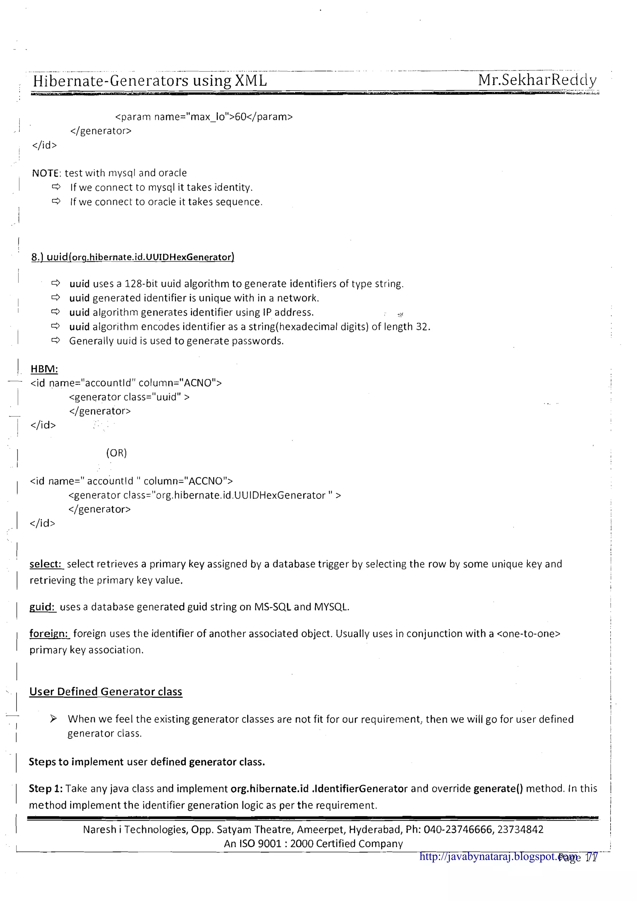 Hibernate-Generators using;XML
NOTE: test with niysql and oracle
1 C3 If we connect to mysql it takes identity.
C3 If we connect to oracle it takes sequence.
I
I d uuid uses a 128-b~tuuid algorithm to generate identifiers of type string.
I d uuid generated identifier is unique with in a network.
I c3 uuid algorithm generates identifier using IP address. .,.
C3 uuid algor~thmencodes identifier as a string(hexadecima1digits) of length 32.
1 C3 Generally uuld is used to generate passwords.
1 HBM:
- <id name="accountld" column="ACNO">
~ <generator class="uuid" >
- </generator>
</id>
<id name=" accountld " column="ACCNO">
<generator class="org.hibernate.id.UUIDHexGenerator " >
</generator>
1 </id>
'
select: select retrieves a primary key assigned by a database trigger by selecting the row by some unique key and
I
1 retrieving the primary key value.
I
I
1
I guid: uses a database generated guid string on MS-SQL and MYSQL. I
foreign: foreign uses the identifier of another associated object. Usually uses in conjunction with a <one-to-one>
I primary key association. I
- User Defined Generator class
-
When we feel the existing generator classes are not fit for our requirement, then we will go for user defined
I
I generator class.
1 Steps t o implement user defined generator class. i
i
1 Step 1:Take any java class and implement org.hibernate.id .IdentifierGenerator and override generate() method. In this 1
I
method implement the identifier generation logic as per the requirement. I
I
I - I
Naresh i Technologies, Opp. Satyam Theatre, Ameerpet, Hyderabad, Ph: 040-23746666, 23734842 I
I
An IS0 9001 :2000 Certified Company -.-
Page 11http://javabynataraj.blogspot.com 77
 