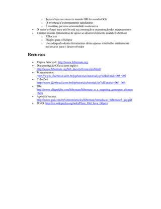 o   Separa bem as coisas (o mundo OR do mundo OO)
         o   O overhead é extremamente satisfatório
         o   É mantido por uma comunidade muito ativa
  •   O maior esforço para usá-lo está na construção e manutenção dos mapeamentos
  •   Existem muitas ferramentas de apoio ao desenvolvimento usando Hibernate
         o XDoclets
         o Plugins para o Eclipse
         o Uso adequado destas ferramentas deixa apenas o trabalho estritamente
             necessário para o desenvolvedor

Recursos
  •   Página Principal: http://www.hibernate.org
  •   Documentação Oficial (em inglês):
      http://www.hibernate.org/hib_docs/reference/en/html/
  •   Mapeamentos:
       http://www.j2eebrasil.com.br/jsp/tutoriais/tutorial.jsp?idTutorial=003_007
  •   Coleções:
      http://www.j2eebrasil.com.br/jsp/tutoriais/tutorial.jsp?idTutorial=003_006
  •   IDs:
      http://www.allapplabs.com/hibernate/hibernate_o_r_mapping_generator_elemen
      t.htm
  •   Apostila bacana:
      http://www.guj.com.br/content/articles/hibernate/intruducao_hibernate3_guj.pdf
  •   POJO: http://en.wikipedia.org/wiki/Plain_Old_Java_Object
 