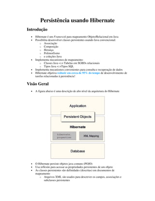 Persistência usando Hibernate
Introdução
  •   Hibernate é um Framewok para mapeamento Objeto/Relacional em Java
  •   Possibilita desenvolver classes persistentes usando Java convencional:
          o Associação
          o Composição
          o Herança
          o Polimorfismo
          o e coleções Java
  •   Implementa mecanismos de mapeamento:
          o Classes Java <-> Tabelas em SGBDs relacionais
          o Tipos Java <->Tipos SQL
  •   Implementa mecanismos convenientes para consulta e recuperação de dados
  •   Hibernate objetiva reduzir em cerca de 95% do tempo de desenvolvimento de
      tarefas relacionadas à persistência!

Visão Geral
  •   A figura abaixo é uma descrição de alto nível da arquitetura do Hibernate




  •   O Hibernate persiste objetos java comuns (POJO)
  •   Usa reflexão para acessar as propriedades persistentes de um objeto
  •   As classes persistentes são definidades (descritas) em documentos de
      mapeamento
         o Arquivos XML são usados para descrever os campos, associações e
             subclasses persistentes
 