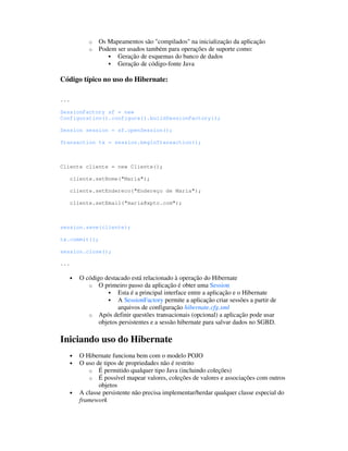 o   Os Mapeamentos são "compilados" na inicialização da aplicação
             o   Podem ser usados também para operações de suporte como:
                       Geração de esquemas do banco de dados
                       Geração de código-fonte Java

Código típico no uso do Hibernate:

...

SessionFactory sf = new
Configuration().configure().buildSessionFactory();

Session session = sf.openSession();

Transaction tx = session.beginTransaction();



Cliente cliente = new Cliente();

      cliente.setNome("Maria");

      cliente.setEndereco("Endereço de Maria");

      cliente.setEmail("maria@xpto.com");



session.save(cliente);

tx.commit();

session.close();

...

      •   O código destacado está relacionado à operação do Hibernate
             o O primeiro passo da aplicação é obter uma Session
                        Esta é a principal interface entre a aplicação e o Hibernate
                        A SessionFactory permite a aplicação criar sessões a partir de
                        arquivos de configuração hibernate.cfg.xml
             o Após definir questões transacionais (opcional) a aplicação pode usar
                 objetos persistentes e a sessão hibernate para salvar dados no SGBD.

Iniciando uso do Hibernate
      •   O Hibernate funciona bem com o modelo POJO
      •   O uso de tipos de propriedades não é restrito
             o É permitido qualquer tipo Java (incluindo coleções)
             o É possível mapear valores, coleções de valores e associações com outros
                 objetos
      •   A classe persistente não precisa implementar/herdar qualquer classe especial do
          framework
 