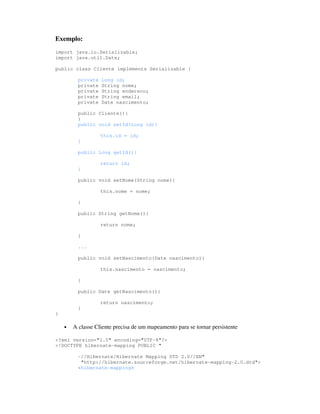 Exemplo:
import java.io.Serializable;
import java.util.Date;

public class Cliente implements Serializable {

          private   Long id;
          private   String nome;
          private   String endereco;
          private   String email;
          private   Date nascimento;

          public Cliente(){
          }
          public void setId(Long id){

                    this.id = id;
          }

          public Long getId(){

                    return id;
          }

          public void setNome(String nome){

                    this.nome = nome;

          }

          public String getNome(){

                    return nome;

          }

          ...

          public void setNascimento(Date nascimento){

                    this.nascimento = nascimento;

          }

          public Date getNascimento(){

                    return nascimento;
          }
}

    •   A classe Cliente precisa de um mapeamento para se tornar persistente

<?xml version="1.0" encoding="UTF-8"?>
<!DOCTYPE hibernate-mapping PUBLIC "

          -//Hibernate/Hibernate Mapping DTD 2.0//EN"
           "http://hibernate.sourceforge.net/hibernate-mapping-2.0.dtd">
          <hibernate-mapping>
 