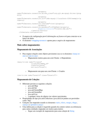 <property
name="hibernate.connection.driver_class">org.gjt.mm.mysql.Driver</prop
erty>
                       <property
name="hibernate.connection.url">jdbc:mysql://localhost:3306/exemplo</p
roperty>
                       <property
name="hibernate.connection.username">root</property>
                       <property
name="hibernate.connection.password">r00Tp@$wd</property>
                       <mapping-resource="Cliente.hbm.xml"/>
               </session-factory>
  </hibernate-configuration>

   •   O arquivo de configuração provê informações ao framework para conectar-se ao
       banco de dados
   •   O elemento <mapping-resource> aponta para o arquivo de mapeamento

Mais sobre mapeamento:

Mapeamento de Associações

   •   Para mapear relações entre objetos persistentes usa-se os elementos <many-to-
       one> e <one-to-one>
          o Mapeamento muitos-para-um com Cliente -> Dependentes

<many-to-one name="cliente"
               column="CLIENTE_ID"
               class="Cliente"
               not-null="true"/>

          o   Mapeamento um-para-um com Cliente -> Usuário

<one-to-one name="usuario" class="Usuario"/>

Mapeamento de Coleções

   •   Hibernate persiste as seguintes coleções
          o java.util.Map
          o java.util.Set
          o java.util.SortedMap
          o java.util.SortedSet
          o java.util.List
          o e qualquer Array de objetos (ou valores) persistentes
   •   Propriedades do tipo java.util.Collection e java.util.List podem ser persistidos
       como "bag"
   •   Coleções são mapeadas usando os elementos <set>, <list>, <map>, <bag>,
       <array> e <primitive-array>
   •   Uma tabela para a coleção é requerida quando ela contem valores ou referencias
       para outras entidades mapeadas em muitos-para-muitos
          o Segue um exemplo de mapeamento para uma coleção de String
 