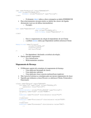 <set name="enderecos" table="ENDERECOS">
   <key column="CLIENTE_ID"/>
        <element column="endereco" type="string"/>
</set>

           o O elemento <key> indica a chave estrangeira na tabela ENDERECOS
   •   Para relacionamentos um-para-muitos as tabelas das classes são ligadas
       diretamente (sem uso de tableas intermediárias)
           o Exemplo:

<set name="dependentes" inverse="true">
                       <key column="CLIENTE_ID"/>
                       <one-to-many class="Dependente" />
</set>


          o   Este é o mapeamento da coleção de dependentes de um Cliente
          o   o atributo inverse indica que Dependente também referencia Cliente

<many-to-one name="cliente"
               column="CLIENTE_ID"
               class="Cliente"
               not-null="true"
/>

          o Em dependente é declarada a existência da relação.
   •   Outras questões importantes:
          o Lazy Initialization
          o Relacionamentos ternários

Mapeamento de Herança

   •   O Hibernate suporta três estratégias de mapeamento de herança
          o Uma tabela por hierarquia de classes
          o Uma tabela por subclasse
          o Uma tabela por classe concreta (polimorfismo implícito)
   •   Não é possível misturar as estratégias para um mesmo mapeamento de classe
   •   Suponha que tenhamos a classe Pessoa e as subclasses Cliente, Fornecedor e
       Funcionario

<class name="Pessoa" table="PESSOA">
    <id name="id" type="long" column="PESSOA_ID">
        <generator class="native"/>
    </id>
    <discriminator column="TIPO_PESSOA" type="string"/>
    <property name="nome" column="NOME"/>
    ...
    <subclass name="Cliente" discriminator-value="CLT">
        ...
    </subclass>
    <subclass name="Funcionario" discriminator-value="FCN">
        ...
    </subclass>
    <subclass name="Fornecedor" discriminator-value="FRC">
        ...
 