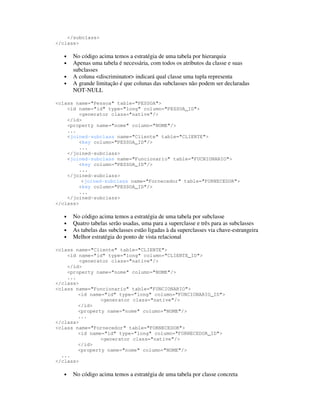</subclass>
</class>

   •   No código acima temos a estratégia de uma tabela por hierarquia
   •   Apenas uma tabela é necessária, com todos os atributos da classe e suas
       subclasses
   •   A coluna <discriminator> indicará qual classe uma tupla representa
   •   A grande limitação é que colunas das subclasses não podem ser declaradas
       NOT-NULL

<class name="Pessoa" table="PESSOA">
    <id name="id" type="long" column="PESSOA_ID">
         <generator class="native"/>
    </id>
    <property name="nome" column="NOME"/>
    ...
    <joined-subclass name="Cliente" table="CLIENTE">
         <key column="PESSOA_ID"/>
         ...
    </joined-subclass>
    <joined-subclass name="Funcionario" table="FUCNIONARIO">
         <key column="PESSOA_ID"/>
         ...
    </joined-subclass>
          <joined-subclass name="Fornecedor" table="FORNECEDOR">
         <key column="PESSOA_ID"/>
         ...
    </joined-subclass>
</class>

   •   No código acima temos a estratégia de uma tabela por subclasse
   •   Quatro tabelas serão usadas, uma para a superclasse e três para as subclasses
   •   As tabelas das subclasses estão ligadas à da superclasses via chave-estrangeira
   •   Melhor estratégia do ponto de vista relacional

<class name="Cliente" table="CLIENTE">
    <id name="id" type="long" column="CLIENTE_ID">
         <generator class="native"/>
    </id>
    <property name="nome" column="NOME"/>
    ...
</class>
<class name="Funcionario" table="FUNCIONARIO">
        <id name="id" type="long" column="FUNCIONARIO_ID">
                <generator class="native"/>
        </id>
        <property name="nome" column="NOME"/>
        ...
</class>
<class name="Fornecedor" table="FORNECEDOR">
        <id name="id" type="long" column="FORNECEDOR_ID">
                <generator class="native"/>
        </id>
        <property name="nome" column="NOME"/>
  ...
</class>

   •   No código acima temos a estratégia de uma tabela por classe concreta
 