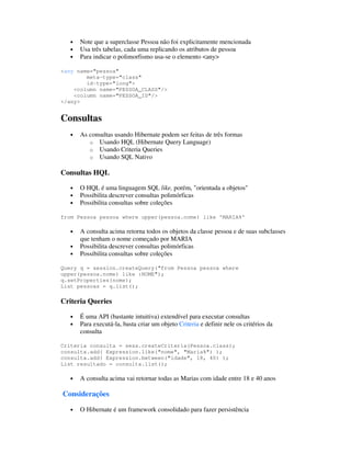 •   Note que a superclasse Pessoa não foi explicitamente mencionada
   •   Usa três tabelas, cada uma replicando os atributos de pessoa
   •   Para indicar o polimorfismo usa-se o elemento <any>

<any name="pessoa"
        meta-type="class"
        id-type="long">
    <column name="PESSOA_CLASS"/>
    <column name="PESSOA_ID"/>
</any>


Consultas
   •   As consultas usando Hibernate podem ser feitas de três formas
          o Usando HQL (Hibernate Query Language)
          o Usando Criteria Queries
          o Usando SQL Nativo

Consultas HQL

   •   O HQL é uma linguagem SQL like, porém, "orientada a objetos"
   •   Possibilita descrever consultas polimórficas
   •   Possibilita consultas sobre coleções

from Pessoa pessoa where upper(pessoa.nome) like 'MARIA%'

   •   A consulta acima retorna todos os objetos da classe pessoa e de suas subclasses
       que tenham o nome começado por MARIA
   •   Possibilita descrever consultas polimórficas
   •   Possibilita consultas sobre coleções

Query q = session.createQuery("from Pessoa pessoa where
upper(pessoa.nome) like :NOME");
q.setProperties(nome);
List pessoas = q.list();

Criteria Queries

   •   É uma API (bastante intuitiva) extendível para executar consultas
   •   Para executá-la, basta criar um objeto Criteria e definir nele os critérios da
       consulta

Criteria consulta = sess.createCriteria(Pessoa.class);
consulta.add( Expression.like("nome", "Maria%") );
consulta.add( Expression.between("idade", 18, 40) );
List resultado = consulta.list();

   •   A consulta acima vai retornar todas as Marias com idade entre 18 e 40 anos

Considerações

   •   O Hibernate é um framework consolidado para fazer persistência
 