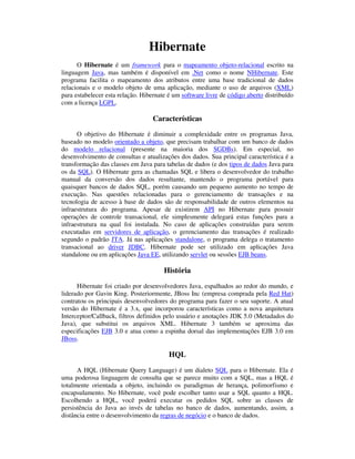 Hibernate
      O Hibernate é um framework para o mapeamento objeto-relacional escrito na
linguagem Java, mas também é disponível em .Net como o nome NHibernate. Este
programa facilita o mapeamento dos atributos entre uma base tradicional de dados
relacionais e o modelo objeto de uma aplicação, mediante o uso de arquivos (XML)
para estabelecer esta relação. Hibernate é um software livre de código aberto distribuído
com a licença LGPL.

                                   Características
      O objetivo do Hibernate é diminuir a complexidade entre os programas Java,
baseado no modelo orientado a objeto, que precisam trabalhar com um banco de dados
do modelo relacional (presente na maioria dos SGDBs). Em especial, no
desenvolvimento de consultas e atualizações dos dados. Sua principal característica é a
transformação das classes em Java para tabelas de dados (e dos tipos de dados Java para
os da SQL). O Hibernate gera as chamadas SQL e libera o desenvolvedor do trabalho
manual da conversão dos dados resultante, mantendo o programa portável para
quaisquer bancos de dados SQL, porém causando um pequeno aumento no tempo de
execução. Nas questões relacionadas para o gerenciamento de transações e na
tecnologia de acesso à base de dados são de responsabilidade de outros elementos na
infraestrutura do programa. Apesar de existirem API no Hibernate para possuir
operações de controle transacional, ele simplesmente delegará estas funções para a
infraestrutura na qual foi instalada. No caso de aplicações construídas para serem
executadas em servidores de aplicação, o gerenciamento das transações é realizado
segundo o padrão JTA. Já nas aplicações standalone, o programa delega o tratamento
transacional ao driver JDBC. Hibernate pode ser utilizado em aplicações Java
standalone ou em aplicações Java EE, utilizando servlet ou sessões EJB beans.

                                       História
      Hibernate foi criado por desenvolvedores Java, espalhados ao redor do mundo, e
liderado por Gavin King. Posteriormente, JBoss Inc (empresa comprada pela Red Hat)
contratou os principais desenvolvedores do programa para fazer o seu suporte. A atual
versão do Hibernate é a 3.x, que incorporou características como a nova arquitetura
Interceptor/Callback, filtros definidos pelo usuário e anotações JDK 5.0 (Metadados do
Java), que substitui os arquivos XML. Hibernate 3 também se aproxima das
especificações EJB 3.0 e atua como a espinha dorsal das implementações EJB 3.0 em
JBoss.

                                         HQL
      A HQL (Hibernate Query Language) é um dialeto SQL para o Hibernate. Ela é
uma poderosa linguagem de consulta que se parece muito com a SQL, mas a HQL é
totalmente orientada a objeto, incluindo os paradigmas de herança, polimorfismo e
encapsulamento. No Hibernate, você pode escolher tanto usar a SQL quanto a HQL.
Escolhendo a HQL, você poderá executar os pedidos SQL sobre as classes de
persistência do Java ao invés de tabelas no banco de dados, aumentando, assim, a
distância entre o desenvolvimento da regras de negócio e o banco de dados.
 
