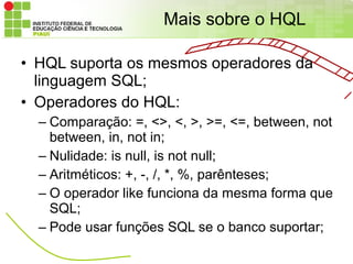 Mais sobre o HQL

• HQL suporta os mesmos operadores da
  linguagem SQL;
• Operadores do HQL:
  – Comparação: =, <>, <, >, >=, <=, between, not
    between, in, not in;
  – Nulidade: is null, is not null;
  – Aritméticos: +, -, /, *, %, parênteses;
  – O operador like funciona da mesma forma que
    SQL;
  – Pode usar funções SQL se o banco suportar;
 