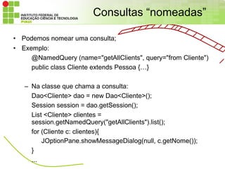 Consultas “nomeadas”

• Podemos nomear uma consulta;
• Exemplo:
     @NamedQuery (name="getAllClients", query="from Cliente")
     public class Cliente extends Pessoa {…}

   – Na classe que chama a consulta:
     Dao<Cliente> dao = new Dao<Cliente>();
     Session session = dao.getSession();
     List <Cliente> clientes =
     session.getNamedQuery("getAllClients").list();
     for (Cliente c: clientes){
         JOptionPane.showMessageDialog(null, c.getNome());
     }
     ...
 