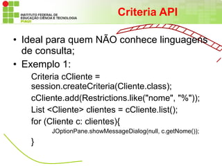 Criteria API

• Ideal para quem NÃO conhece linguagens
  de consulta;
• Exemplo 1:
   Criteria cCliente =
   session.createCriteria(Cliente.class);
   cCliente.add(Restrictions.like("nome", "%"));
   List <Cliente> clientes = cCliente.list();
   for (Cliente c: clientes){
        JOptionPane.showMessageDialog(null, c.getNome());
   }
 